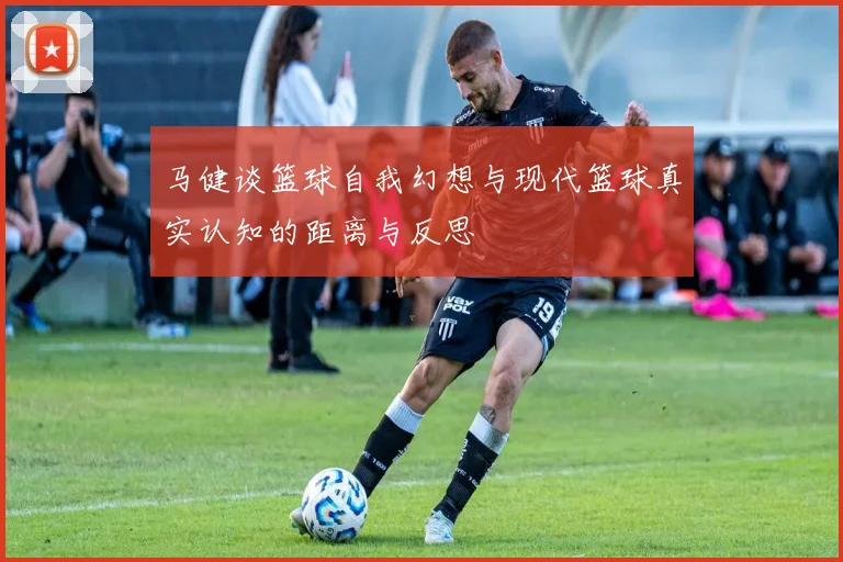 马健谈篮球自我幻想与现代篮球真实认知的距离与反思