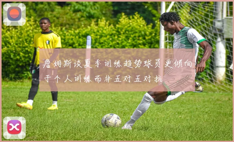 詹姆斯谈夏季训练趋势球员更倾向于个人训练而非五对五对抗