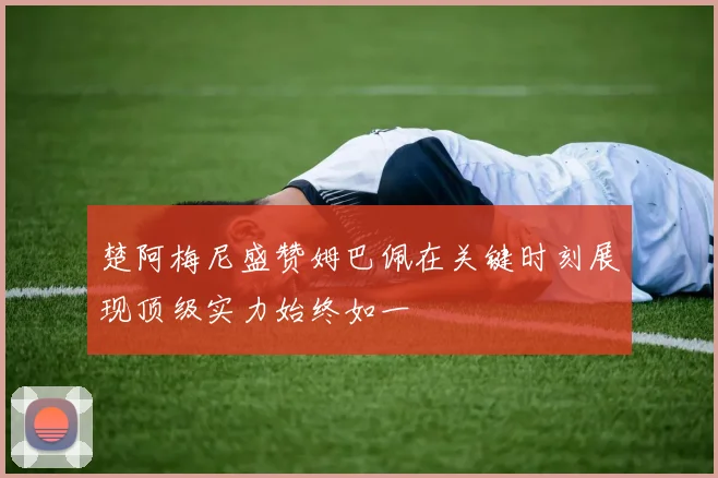 楚阿梅尼盛赞姆巴佩在关键时刻展现顶级实力始终如一