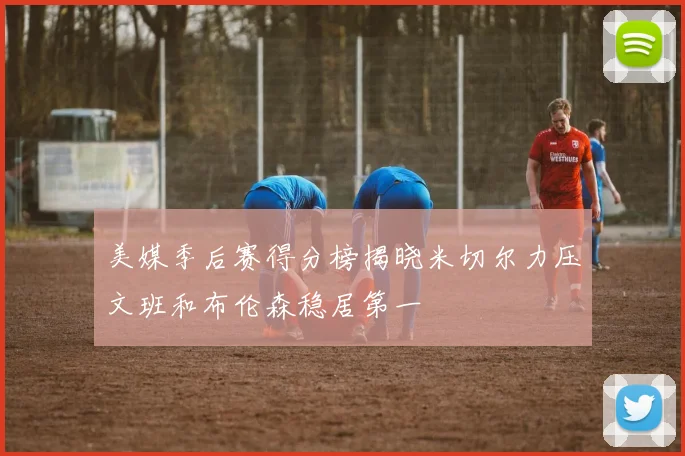 美媒季后赛得分榜揭晓米切尔力压文班和布伦森稳居第一