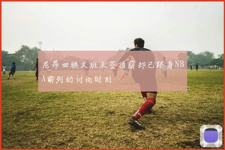 尼昂回顾文班未签顶薪却已跻身NBA前列的讨论时刻