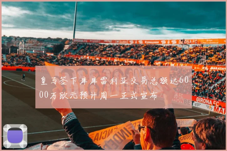 皇马签下库库雷利亚交易总额达6000万欧元预计周一正式宣布