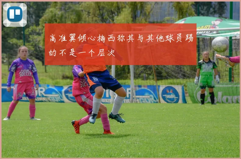 高准翼倾心梅西称其与其他球员踢的不是一个层次