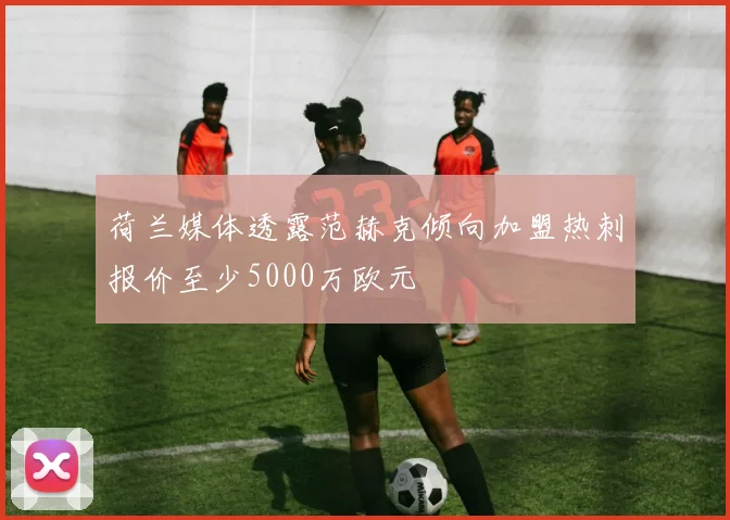 荷兰媒体透露范赫克倾向加盟热刺报价至少5000万欧元