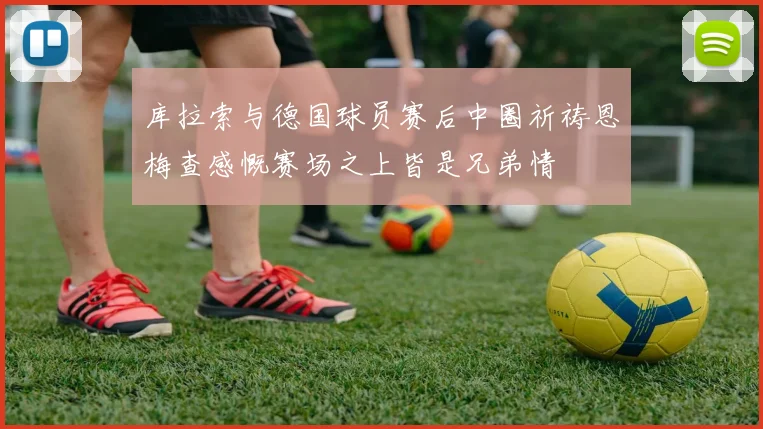 库拉索与德国球员赛后中圈祈祷恩梅查感慨赛场之上皆是兄弟情