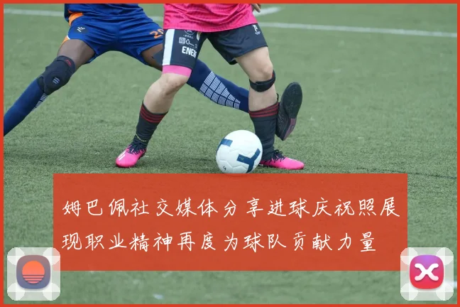 姆巴佩社交媒体分享进球庆祝照展现职业精神再度为球队贡献力量