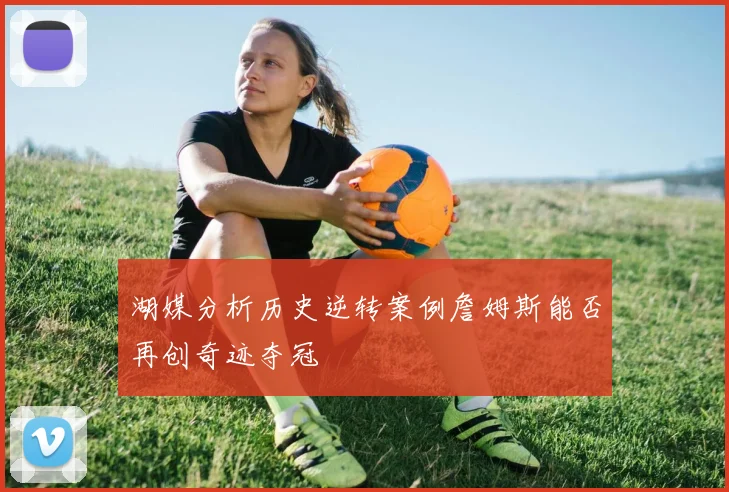 湖媒分析历史逆转案例詹姆斯能否再创奇迹夺冠