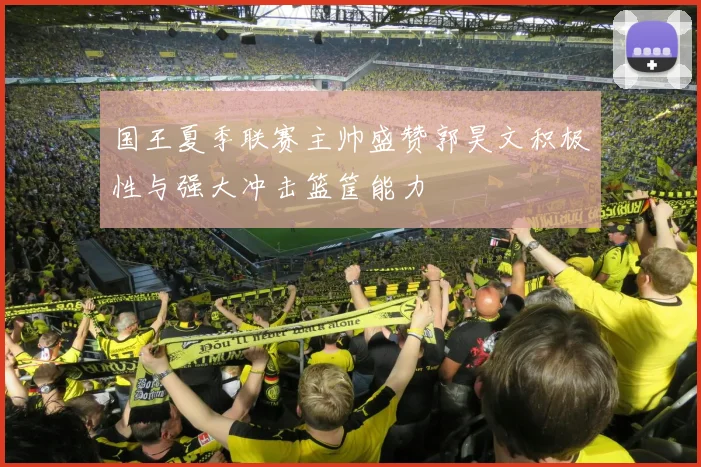 国王夏季联赛主帅盛赞郭昊文积极性与强大冲击篮筐能力